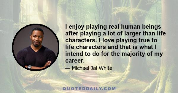 I enjoy playing real human beings after playing a lot of larger than life characters. I love playing true to life characters and that is what I intend to do for the majority of my career.