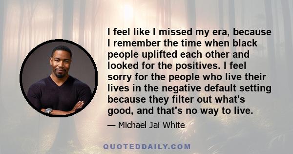 I feel like I missed my era, because I remember the time when black people uplifted each other and looked for the positives. I feel sorry for the people who live their lives in the negative default setting because they