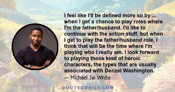 I feel like I'll be defined more so by ... when I get a chance to play roles where I'm the father/husband. I'd like to continue with the action stuff, but when I get to play the father/husband role, I think that will be 