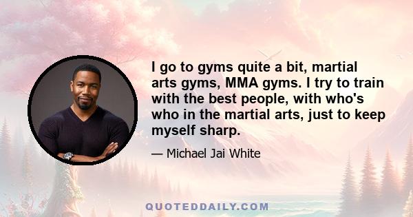 I go to gyms quite a bit, martial arts gyms, MMA gyms. I try to train with the best people, with who's who in the martial arts, just to keep myself sharp.