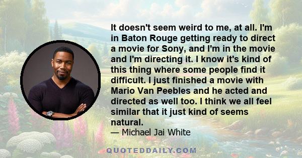 It doesn't seem weird to me, at all. I'm in Baton Rouge getting ready to direct a movie for Sony, and I'm in the movie and I'm directing it. I know it's kind of this thing where some people find it difficult. I just