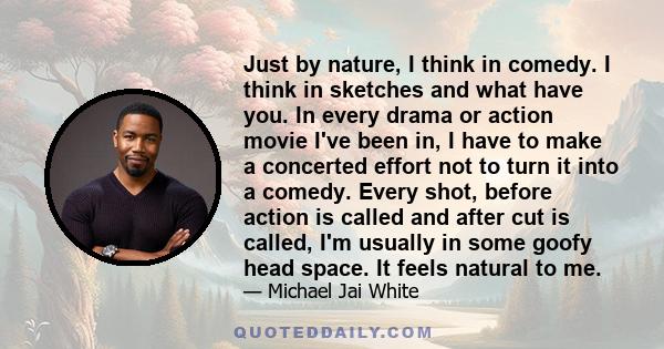 Just by nature, I think in comedy. I think in sketches and what have you. In every drama or action movie I've been in, I have to make a concerted effort not to turn it into a comedy. Every shot, before action is called