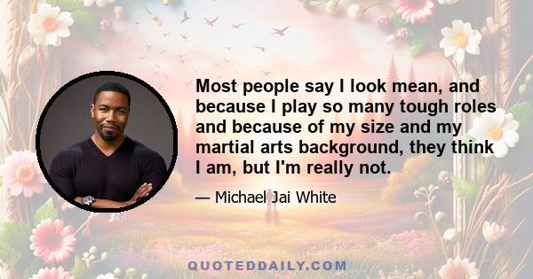 Most people say I look mean, and because I play so many tough roles and because of my size and my martial arts background, they think I am, but I'm really not.