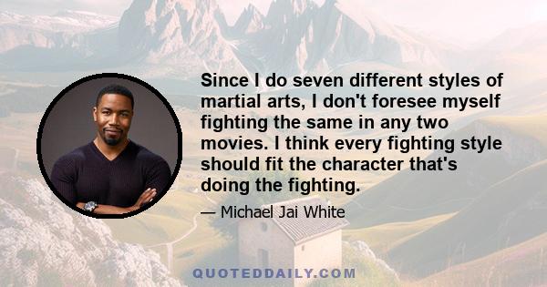 Since I do seven different styles of martial arts, I don't foresee myself fighting the same in any two movies. I think every fighting style should fit the character that's doing the fighting.