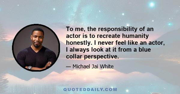 To me, the responsibility of an actor is to recreate humanity honestly. I never feel like an actor, I always look at it from a blue collar perspective.