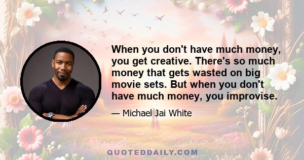 When you don't have much money, you get creative. There's so much money that gets wasted on big movie sets. But when you don't have much money, you improvise.