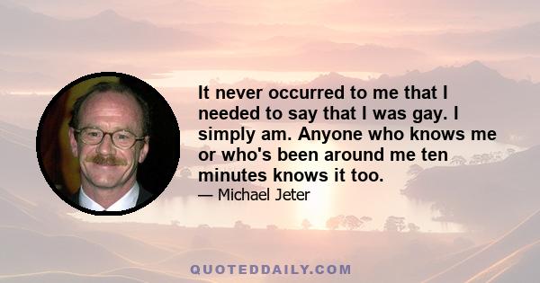 It never occurred to me that I needed to say that I was gay. I simply am. Anyone who knows me or who's been around me ten minutes knows it too.