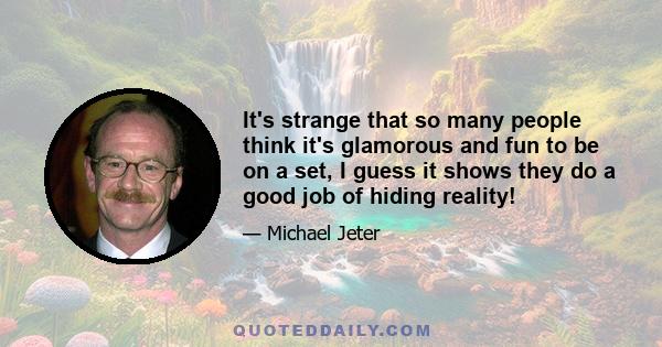 It's strange that so many people think it's glamorous and fun to be on a set, I guess it shows they do a good job of hiding reality!