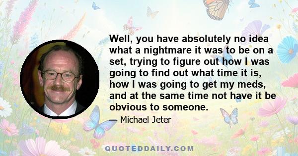 Well, you have absolutely no idea what a nightmare it was to be on a set, trying to figure out how I was going to find out what time it is, how I was going to get my meds, and at the same time not have it be obvious to