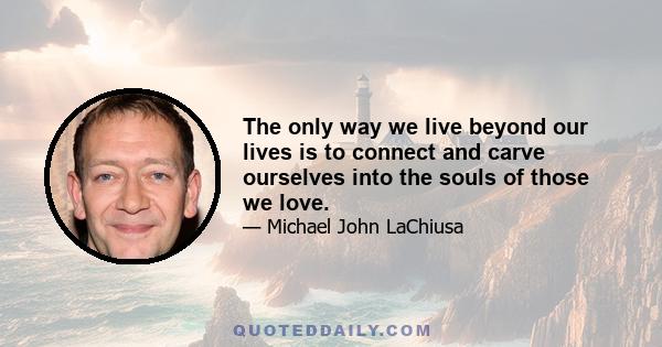 The only way we live beyond our lives is to connect and carve ourselves into the souls of those we love.