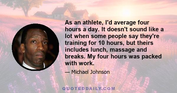 As an athlete, I'd average four hours a day. It doesn't sound like a lot when some people say they're training for 10 hours, but theirs includes lunch, massage and breaks. My four hours was packed with work.