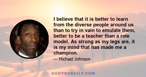 I believe that it is better to learn from the diverse people around us than to try in vain to emulate them, better to be a teacher than a role model. As strong as my legs are, it is my mind that has made me a champion.