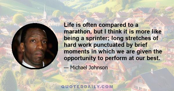 Life is often compared to a marathon, but I think it is more like being a sprinter; long stretches of hard work punctuated by brief moments in which we are given the opportunity to perform at our best.