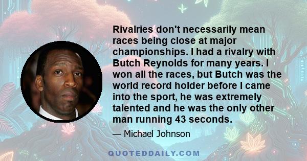 Rivalries don't necessarily mean races being close at major championships. I had a rivalry with Butch Reynolds for many years. I won all the races, but Butch was the world record holder before I came into the sport, he