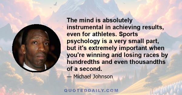 The mind is absolutely instrumental in achieving results, even for athletes. Sports psychology is a very small part, but it's extremely important when you're winning and losing races by hundredths and even thousandths