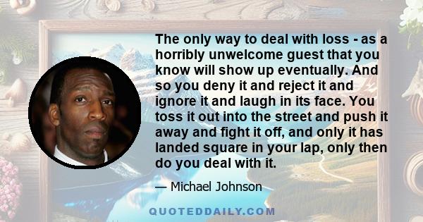 The only way to deal with loss - as a horribly unwelcome guest that you know will show up eventually. And so you deny it and reject it and ignore it and laugh in its face. You toss it out into the street and push it