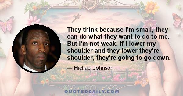 They think because I'm small, they can do what they want to do to me. But I'm not weak. If I lower my shoulder and they lower they're shoulder, they're going to go down.