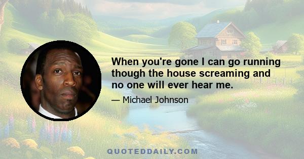 When you're gone I can go running though the house screaming and no one will ever hear me.