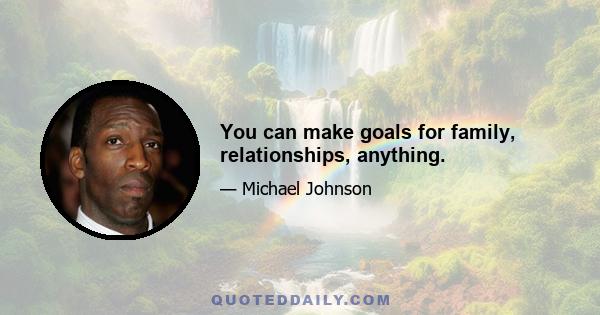 You can make goals for family, relationships, anything.