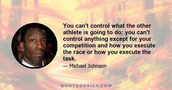 You can't control what the other athlete is going to do; you can't control anything except for your competition and how you execute the race or how you execute the task.