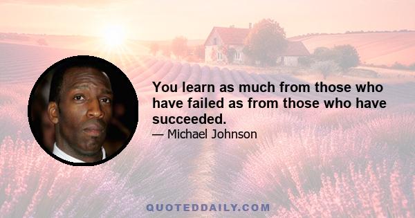 You learn as much from those who have failed as from those who have succeeded.