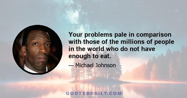 Your problems pale in comparison with those of the millions of people in the world who do not have enough to eat.