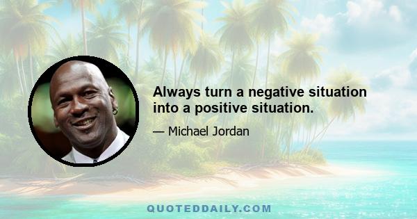 Always turn a negative situation into a positive situation.