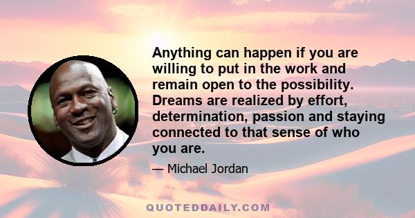 Anything can happen if you are willing to put in the work and remain open to the possibility. Dreams are realized by effort, determination, passion and staying connected to that sense of who you are.