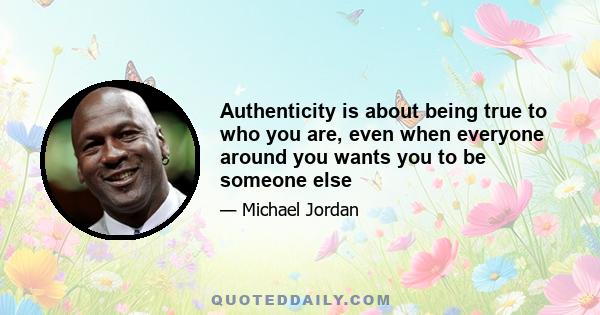 Authenticity is about being true to who you are, even when everyone around you wants you to be someone else