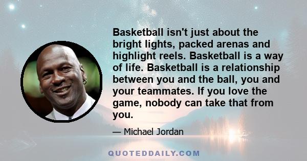 Basketball isn't just about the bright lights, packed arenas and highlight reels. Basketball is a way of life. Basketball is a relationship between you and the ball, you and your teammates. If you love the game, nobody