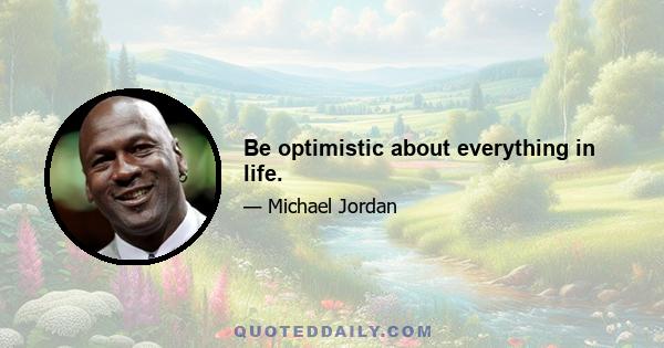 Be optimistic about everything in life.