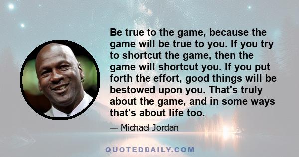 Be true to the game, because the game will be true to you. If you try to shortcut the game, then the game will shortcut you. If you put forth the effort, good things will be bestowed upon you. That's truly about the