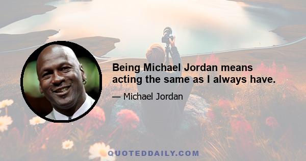 Being Michael Jordan means acting the same as I always have.