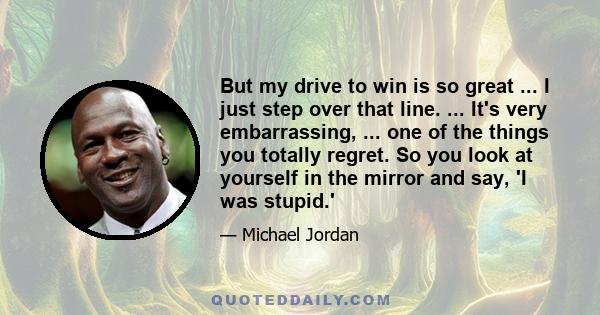 But my drive to win is so great ... I just step over that line. ... It's very embarrassing, ... one of the things you totally regret. So you look at yourself in the mirror and say, 'I was stupid.'