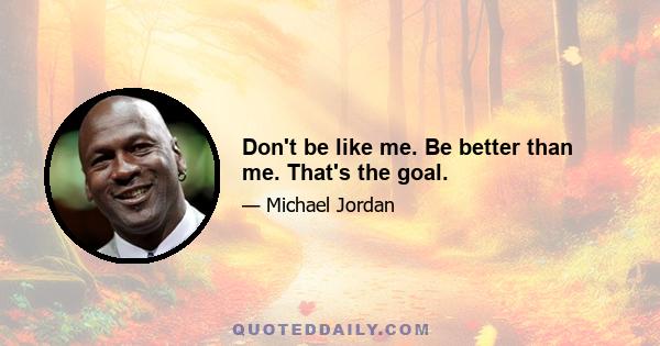 Don't be like me. Be better than me. That's the goal.