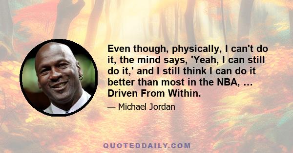 Even though, physically, I can't do it, the mind says, 'Yeah, I can still do it,' and I still think I can do it better than most in the NBA, … Driven From Within.