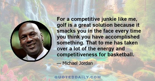 For a competitive junkie like me, golf is a great solution because it smacks you in the face every time you think you have accomplished something. That to me has taken over a lot of the energy and competitiveness for