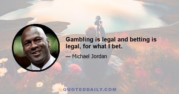 Gambling is legal and betting is legal, for what I bet.