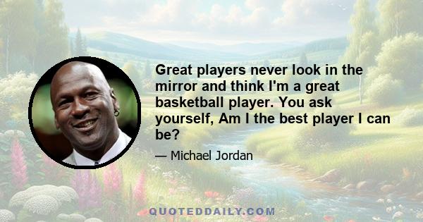 Great players never look in the mirror and think I'm a great basketball player. You ask yourself, Am I the best player I can be?