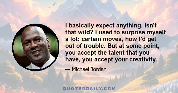 I basically expect anything. Isn't that wild? I used to surprise myself a lot: certain moves, how I'd get out of trouble. But at some point, you accept the talent that you have, you accept your creativity.