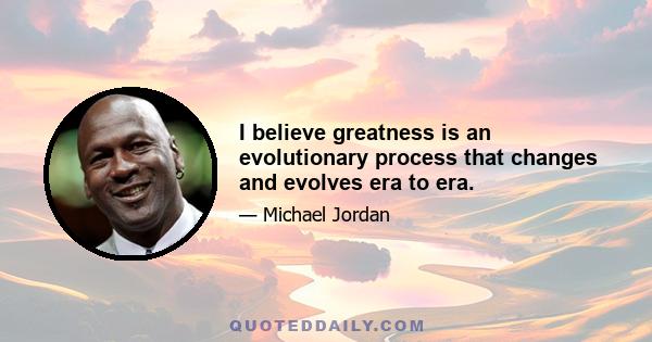 I believe greatness is an evolutionary process that changes and evolves era to era.