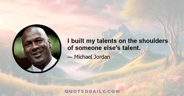 I built my talents on the shoulders of someone else's talent.