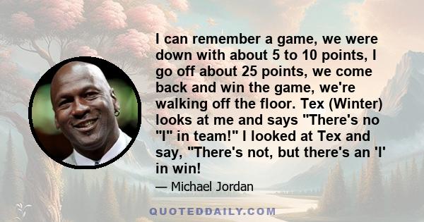 I can remember a game, we were down with about 5 to 10 points, I go off about 25 points, we come back and win the game, we're walking off the floor. Tex (Winter) looks at me and says There's no I in team! I looked at