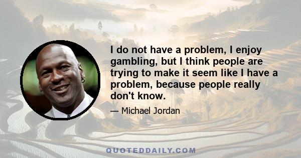 I do not have a problem, I enjoy gambling, but I think people are trying to make it seem like I have a problem, because people really don't know.