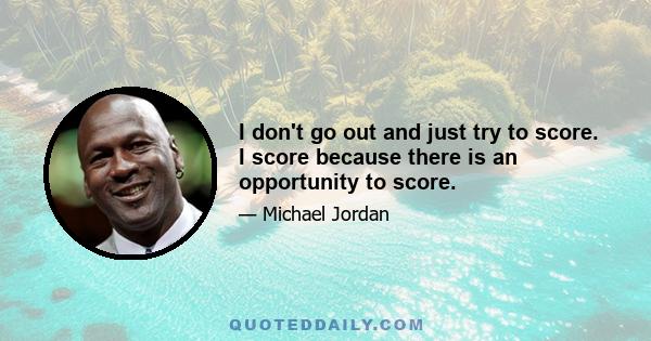 I don't go out and just try to score. I score because there is an opportunity to score.