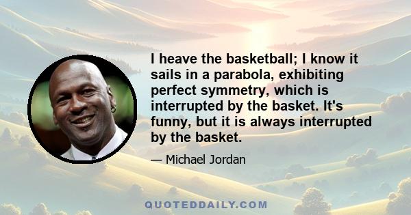 I heave the basketball; I know it sails in a parabola, exhibiting perfect symmetry, which is interrupted by the basket. It's funny, but it is always interrupted by the basket.