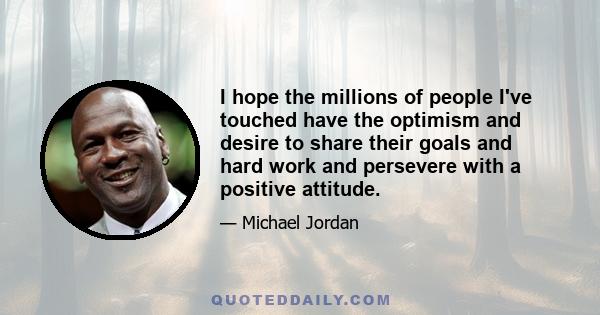 I hope the millions of people I've touched have the optimism and desire to share their goals and hard work and persevere with a positive attitude.