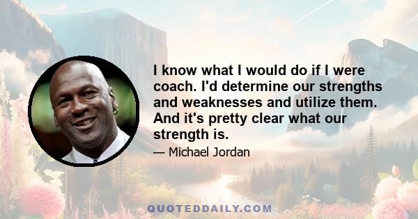 I know what I would do if I were coach. I'd determine our strengths and weaknesses and utilize them. And it's pretty clear what our strength is.