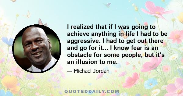 I realized that if I was going to achieve anything in life I had to be aggressive. I had to get out there and go for it... I know fear is an obstacle for some people, but it's an illusion to me.