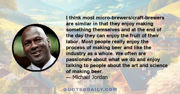 I think most micro-brewers/craft-brewers are similar in that they enjoy making something themselves and at the end of the day they can enjoy the fruit of their labor. Most people really enjoy the process of making beer